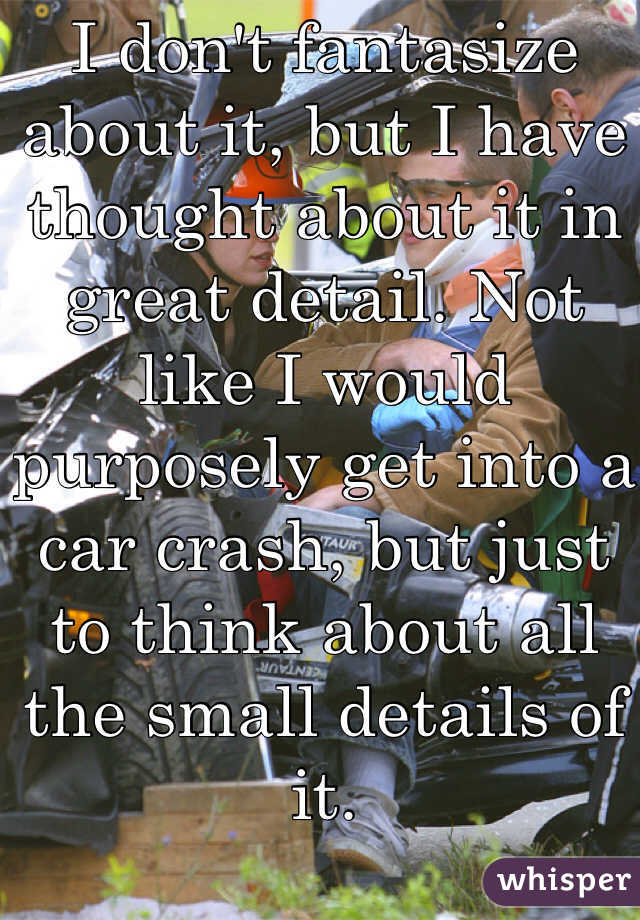 I don't fantasize about it, but I have thought about it in great detail. Not like I would purposely get into a car crash, but just to think about all the small details of it. 