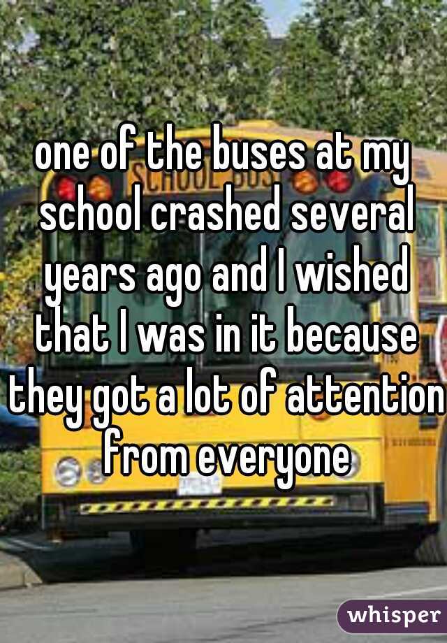 one of the buses at my school crashed several years ago and I wished that I was in it because they got a lot of attention from everyone