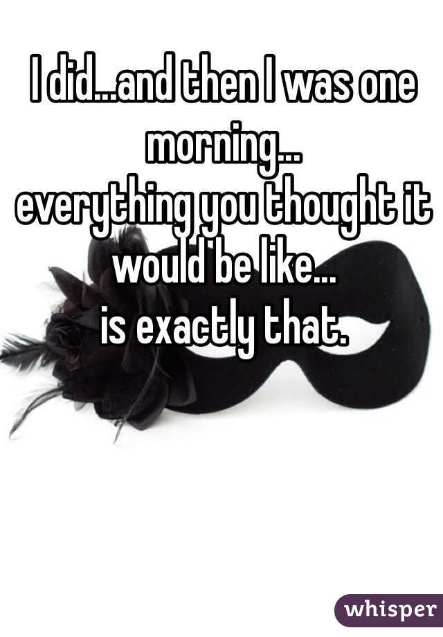 I did...and then I was one morning...
everything you thought it would be like... 
is exactly that. 