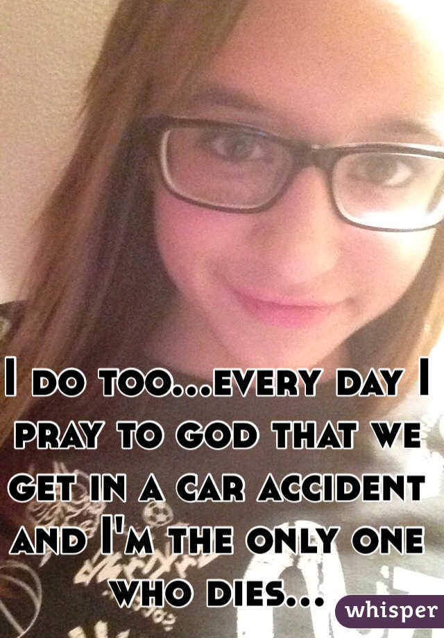 I do too...every day I pray to god that we get in a car accident and I'm the only one who dies...