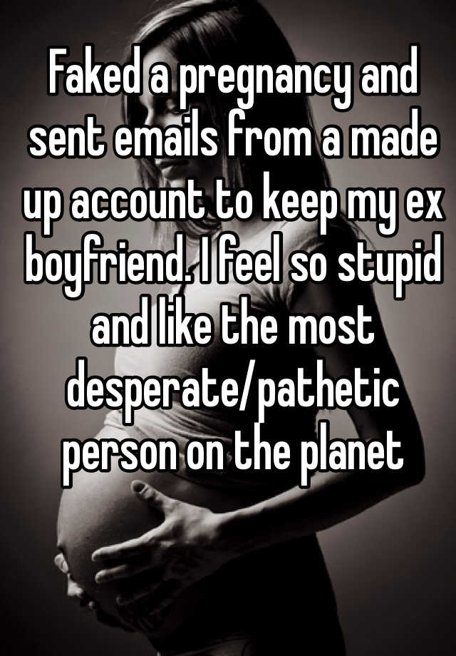 Faked a pregnancy and sent emails from a made up account to keep my ex boyfriend. I feel so stupid and like the most desperate/pathetic person on the planet