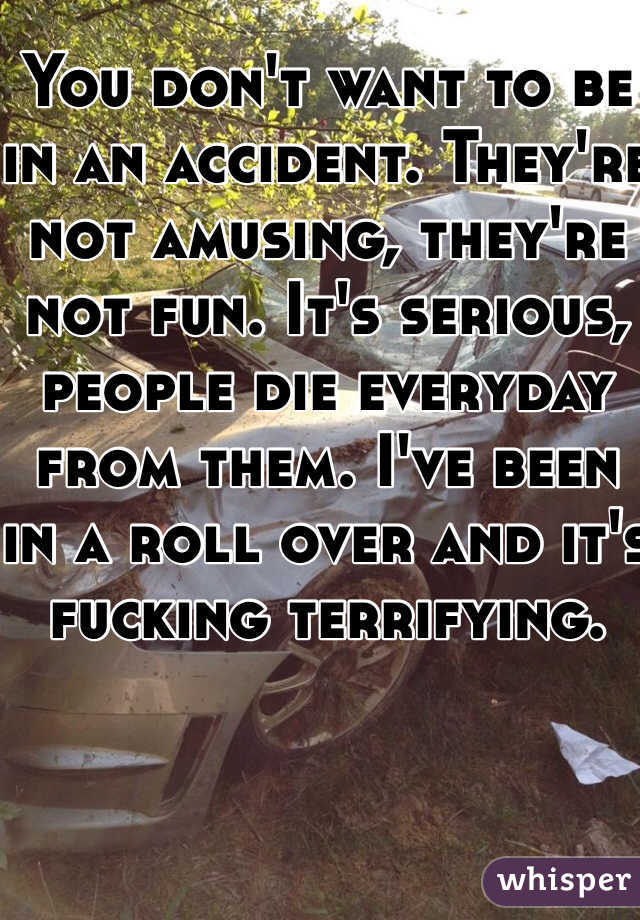 You don't want to be in an accident. They're not amusing, they're not fun. It's serious, people die everyday from them. I've been in a roll over and it's fucking terrifying. 