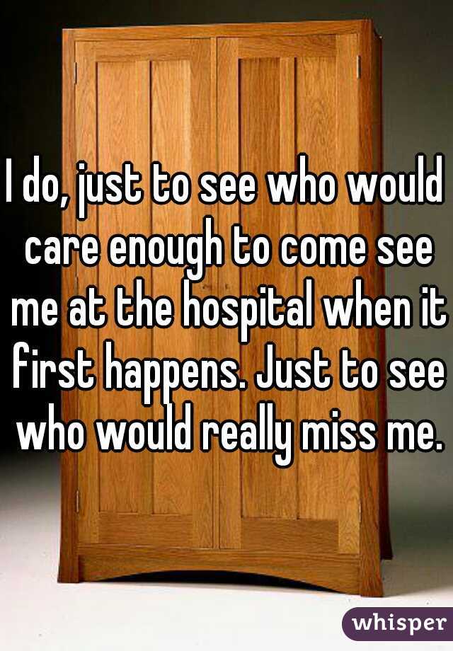 I do, just to see who would care enough to come see me at the hospital when it first happens. Just to see who would really miss me.