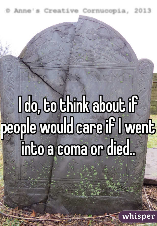 I do, to think about if people would care if I went into a coma or died.. 