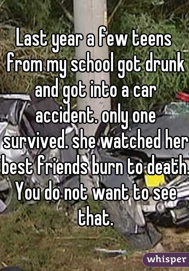 Last year a few teens from my school got drunk and got into a car accident. only one survived. she watched her best friends burn to death. You do not want to see that.