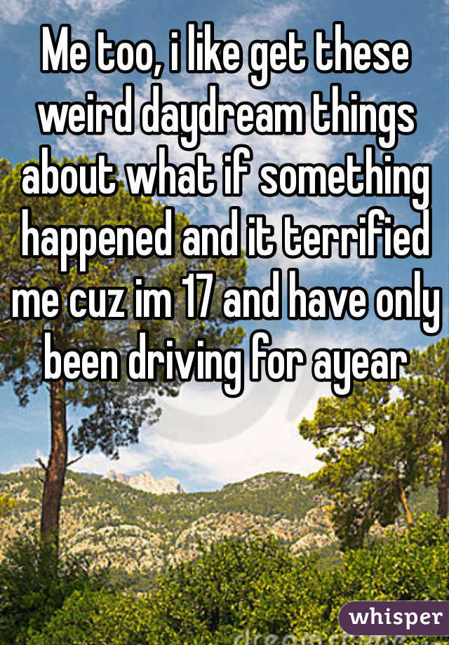 Me too, i like get these weird daydream things about what if something happened and it terrified me cuz im 17 and have only been driving for ayear