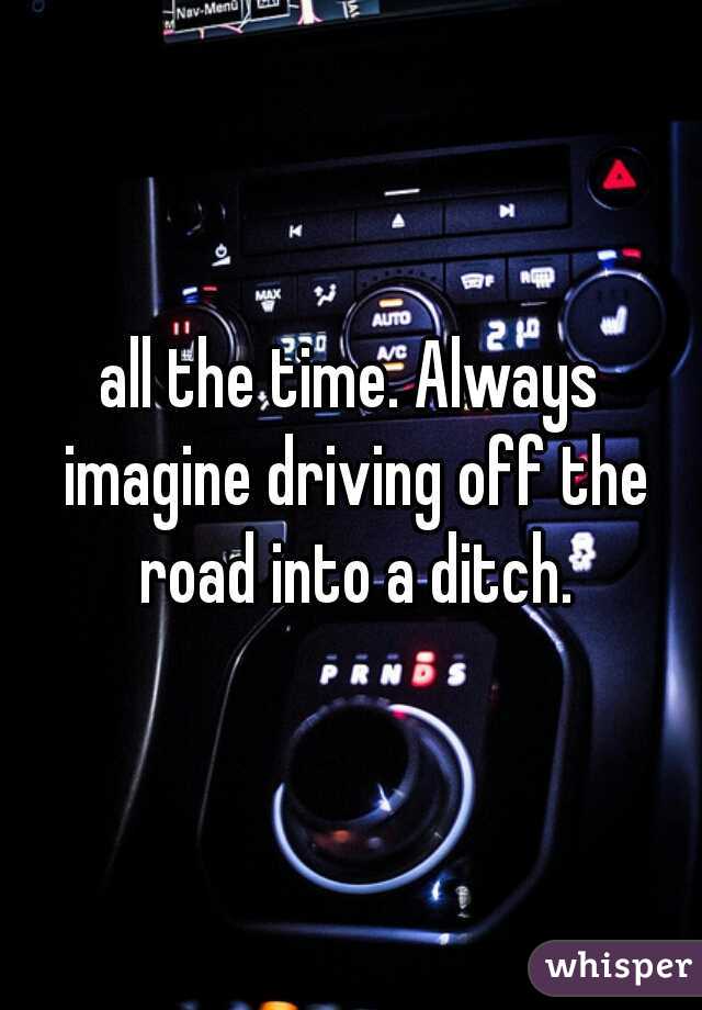 all the time. Always imagine driving off the road into a ditch.