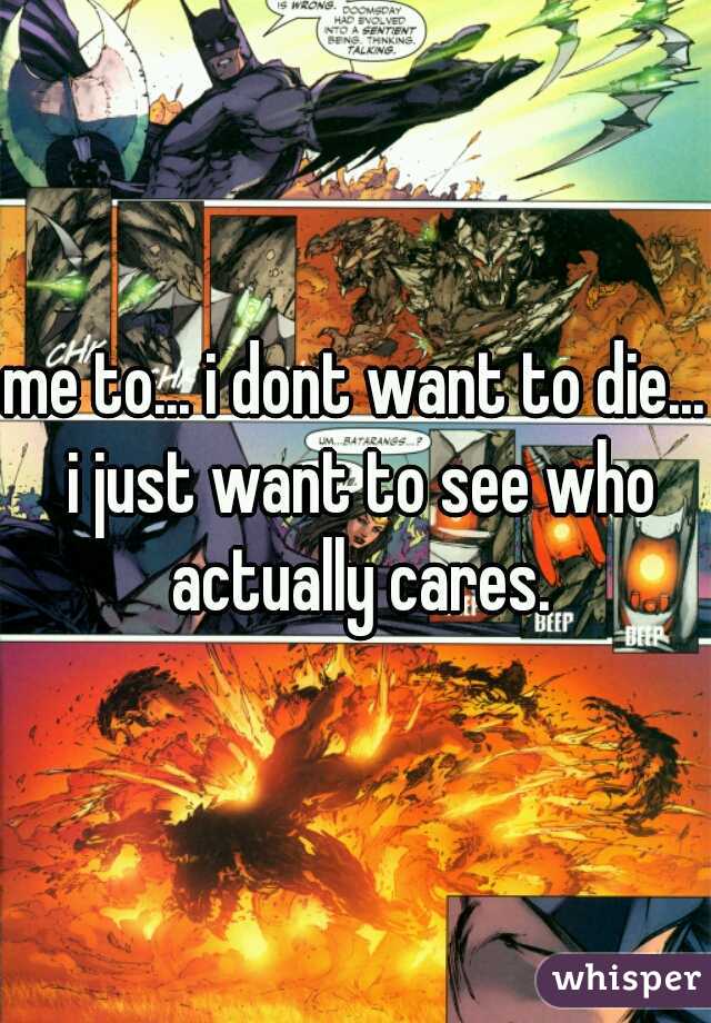me to... i dont want to die... i just want to see who actually cares.