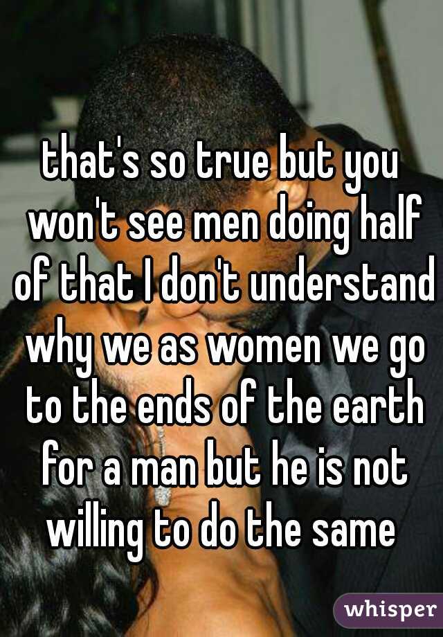 that's so true but you won't see men doing half of that I don't understand why we as women we go to the ends of the earth for a man but he is not willing to do the same 