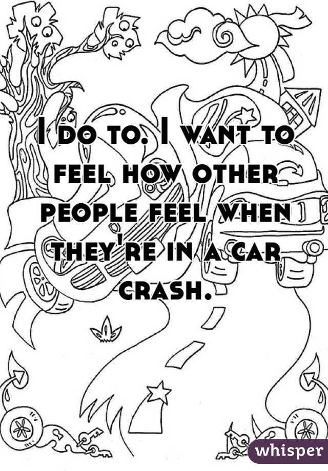 I do to. I want to feel how other people feel when they're in a car crash. 