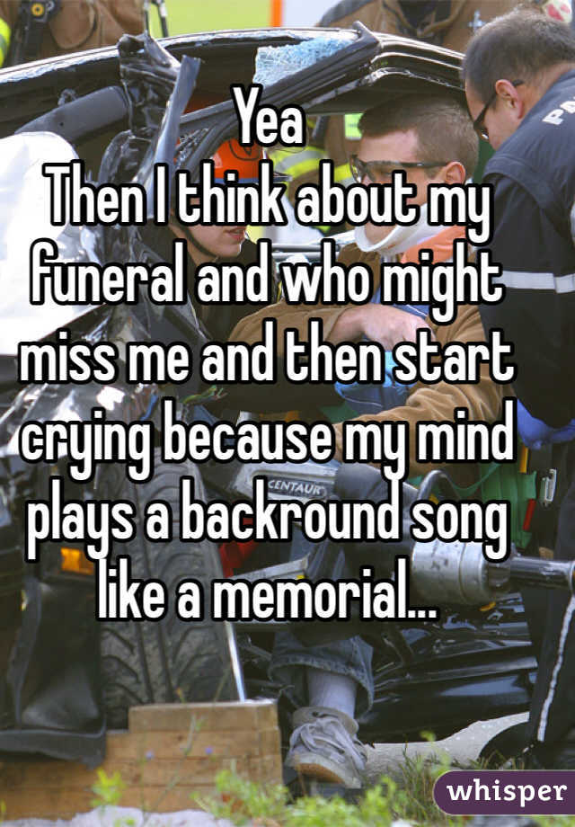 Yea
Then I think about my funeral and who might miss me and then start crying because my mind plays a backround song like a memorial...