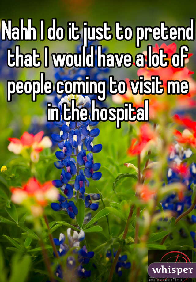 Nahh I do it just to pretend that I would have a lot of people coming to visit me in the hospital