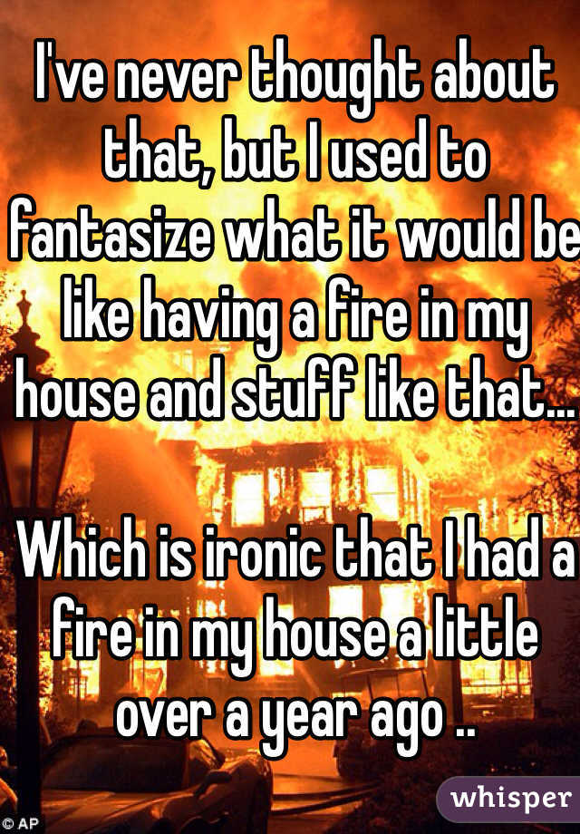I've never thought about that, but I used to fantasize what it would be like having a fire in my house and stuff like that...

Which is ironic that I had a fire in my house a little over a year ago ..