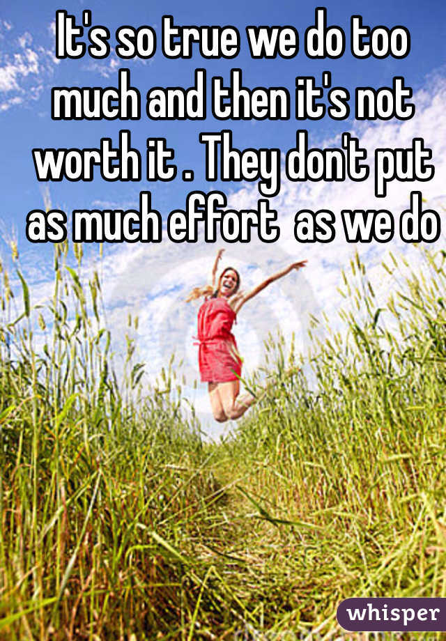 It's so true we do too much and then it's not worth it . They don't put as much effort  as we do