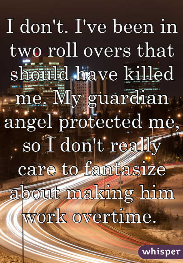 I don't. I've been in two roll overs that should have killed me. My guardian angel protected me, so I don't really care to fantasize about making him work overtime. 
