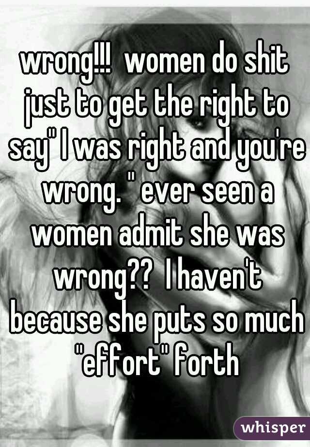 wrong!!!  women do shit just to get the right to say" I was right and you're wrong. " ever seen a women admit she was wrong??  I haven't because she puts so much "effort" forth