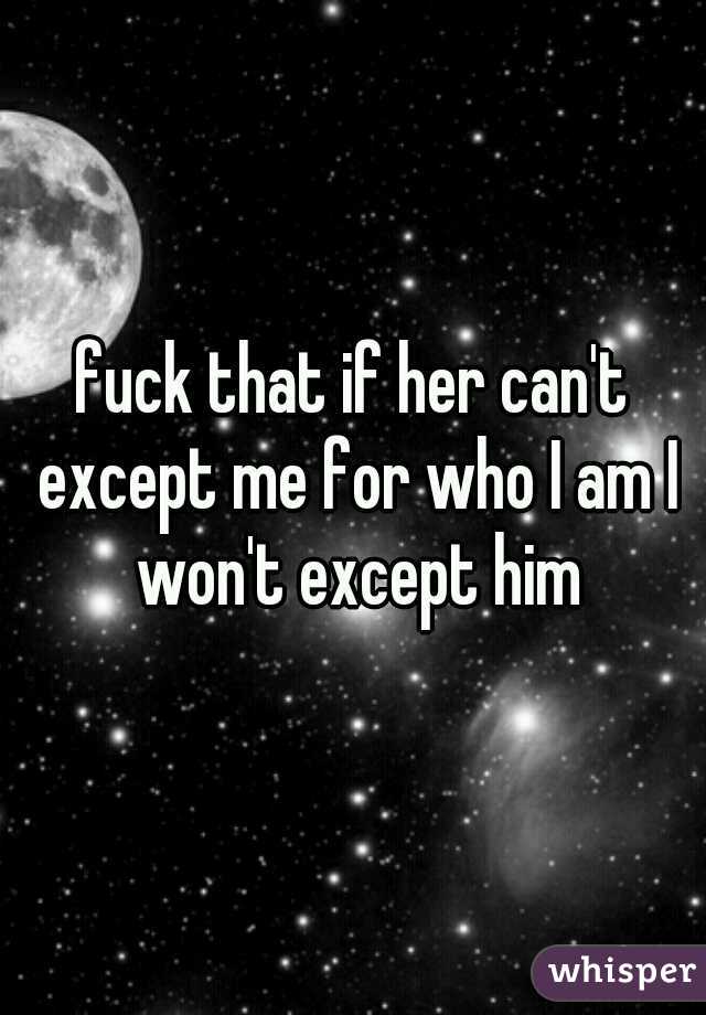 fuck that if her can't except me for who I am I won't except him