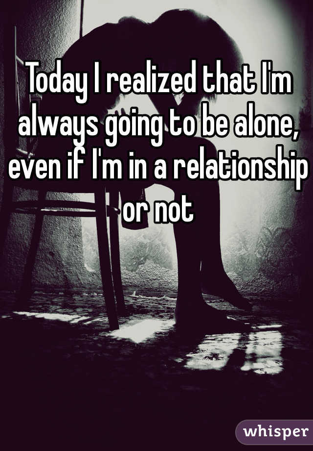 Today I realized that I'm always going to be alone, even if I'm in a relationship or not
