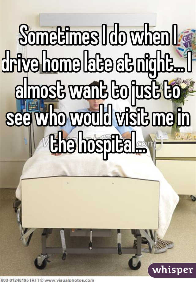 Sometimes I do when I drive home late at night... I almost want to just to see who would visit me in the hospital...
