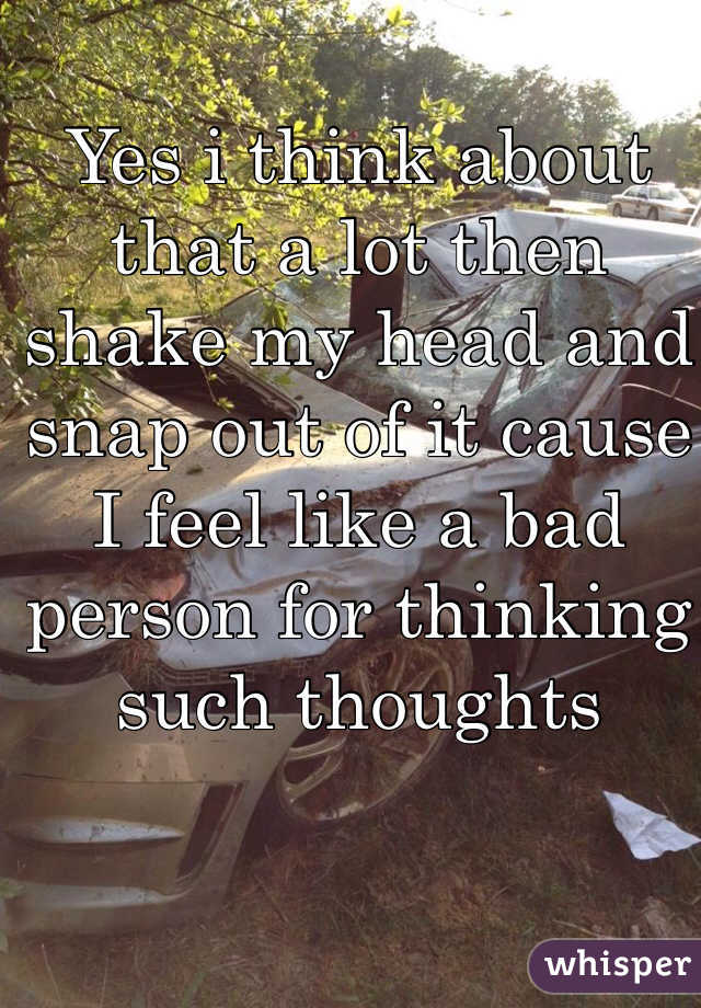 Yes i think about that a lot then shake my head and snap out of it cause I feel like a bad person for thinking such thoughts 