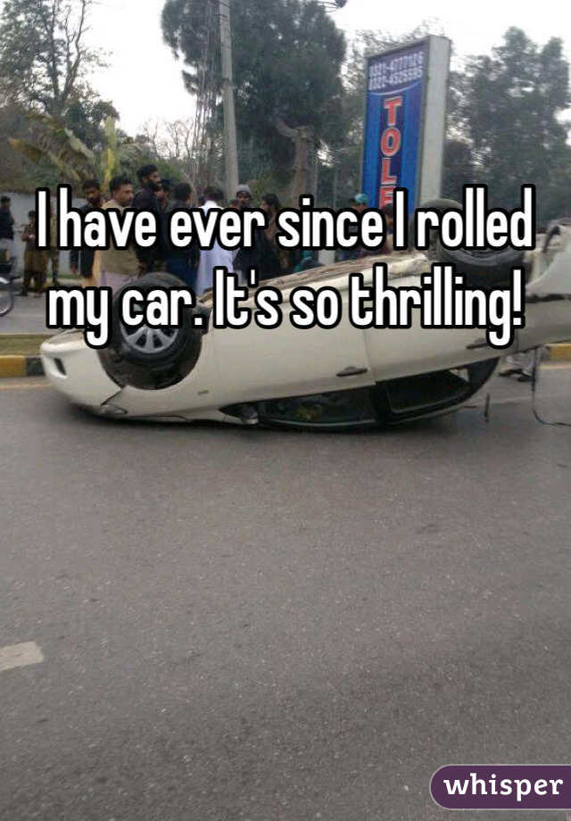 I have ever since I rolled my car. It's so thrilling!