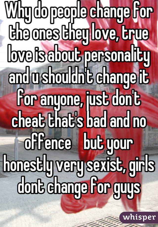 Why do people change for the ones they love, true love is about personality and u shouldn't change it for anyone, just don't cheat that's bad and no offence    but your honestly very sexist, girls dont change for guys