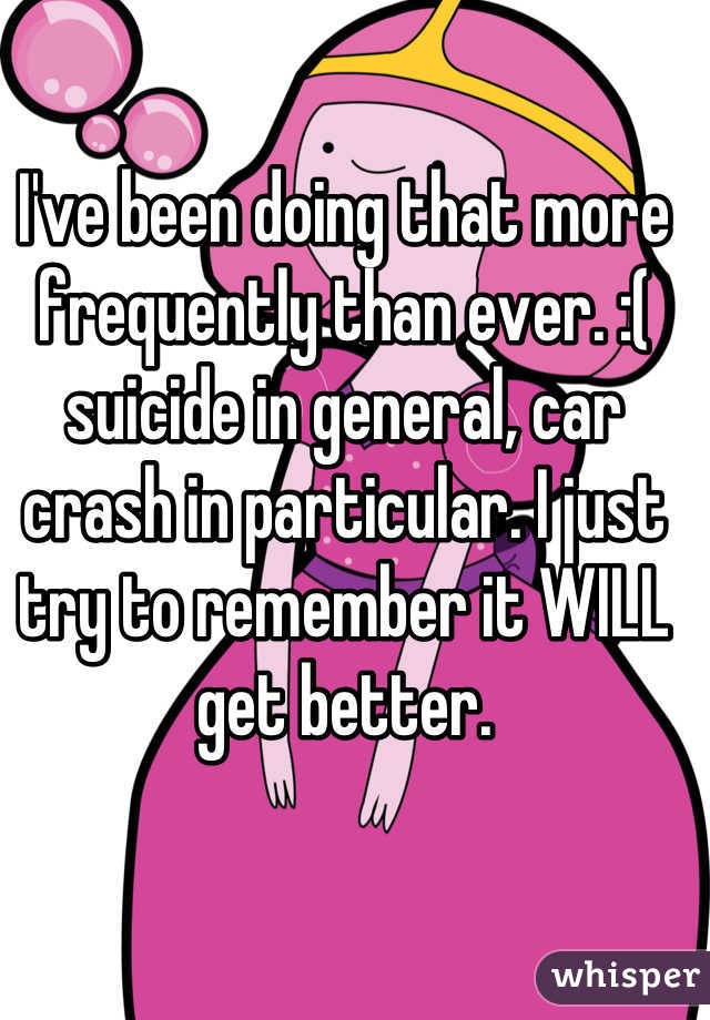 I've been doing that more frequently than ever. :( suicide in general, car crash in particular. I just try to remember it WILL get better.