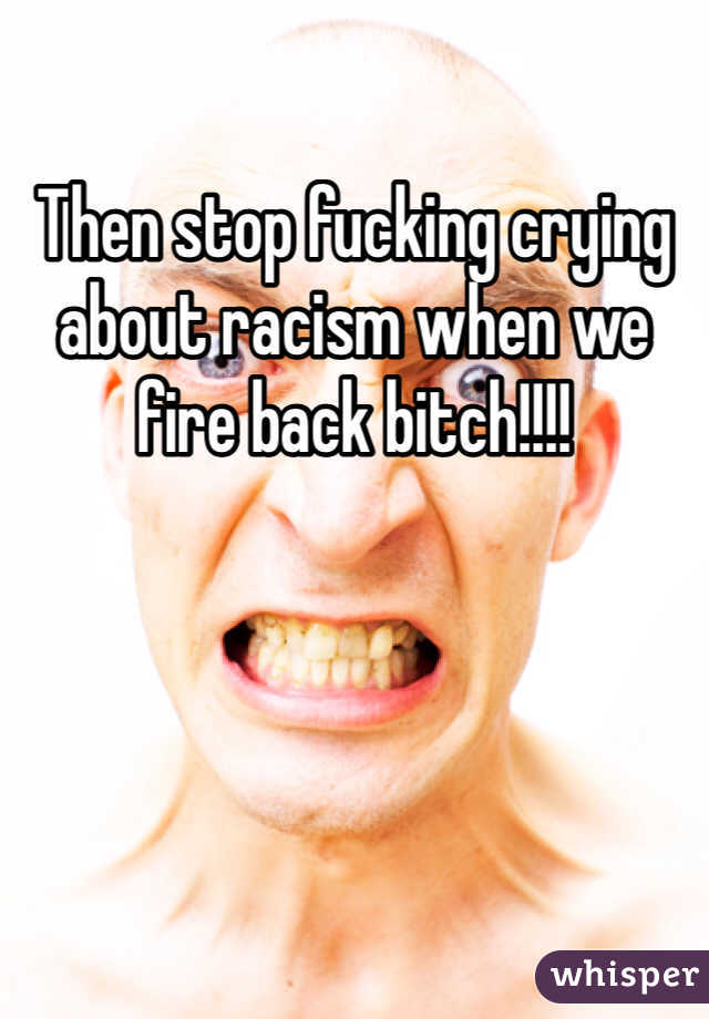 Then stop fucking crying about racism when we fire back bitch!!!!  