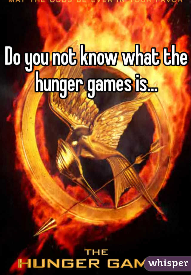 Do you not know what the hunger games is...