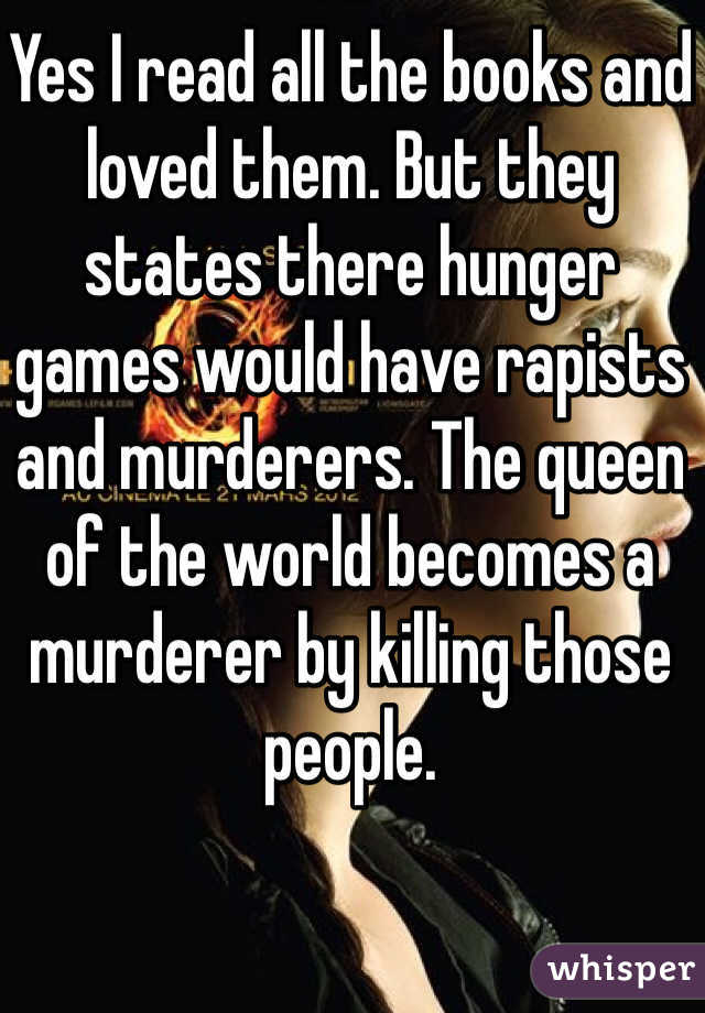 Yes I read all the books and loved them. But they states there hunger games would have rapists and murderers. The queen of the world becomes a murderer by killing those people.