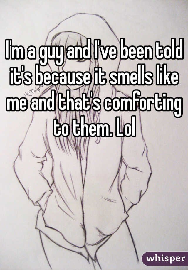 I'm a guy and I've been told it's because it smells like me and that's comforting to them. Lol