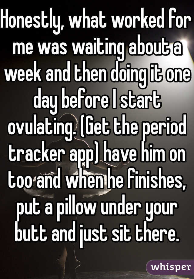 Honestly, what worked for me was waiting about a week and then doing it one day before I start ovulating. (Get the period tracker app) have him on too and when he finishes, put a pillow under your butt and just sit there. 