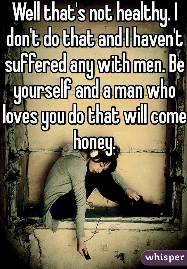 Well that's not healthy. I don't do that and I haven't suffered any with men. Be yourself and a man who loves you do that will come honey. 