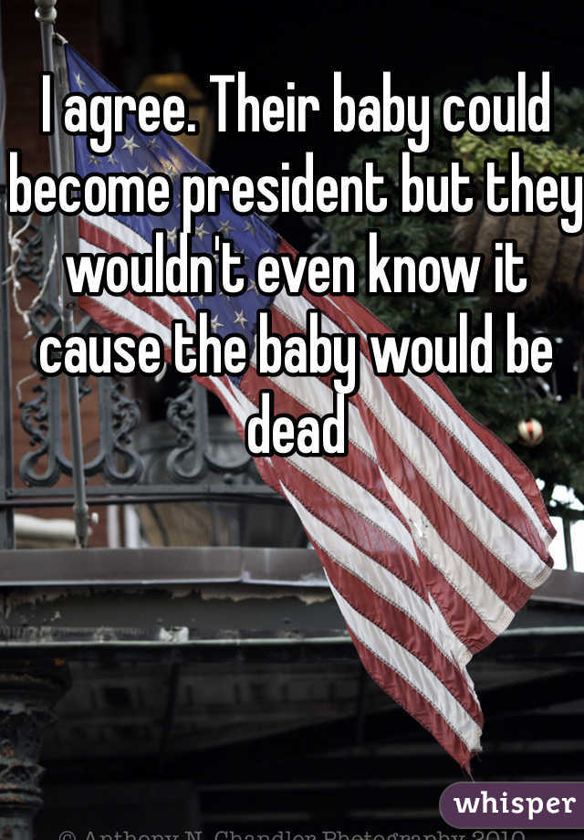I agree. Their baby could become president but they wouldn't even know it cause the baby would be dead 