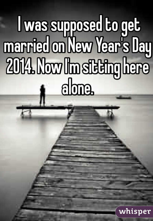  I was supposed to get married on New Year's Day 2014. Now I'm sitting here alone. 