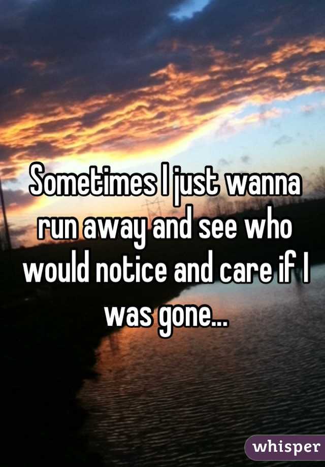 Sometimes I just wanna run away and see who would notice and care if I was gone...