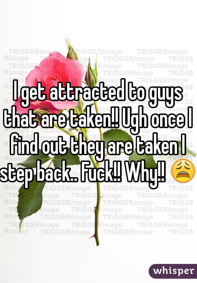 I get attracted to guys that are taken!! Ugh once I find out they are taken I step back.. Fuck!! Why!! ðŸ˜©