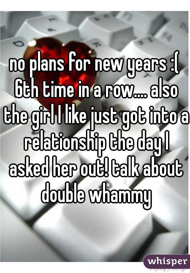 no plans for new years :( 6th time in a row.... also the girl I like just got into a relationship the day I asked her out! talk about double whammy