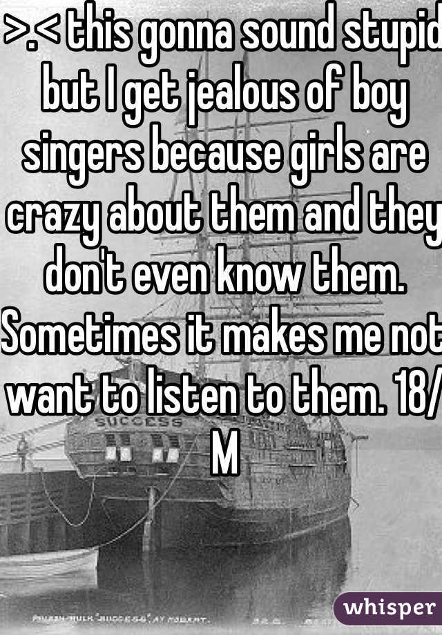 >.< this gonna sound stupid but I get jealous of boy singers because girls are crazy about them and they don't even know them. Sometimes it makes me not want to listen to them. 18/M