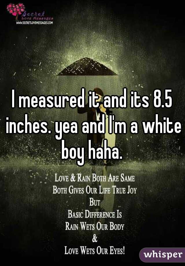 I measured it and its 8.5 inches. yea and I'm a white boy haha. 