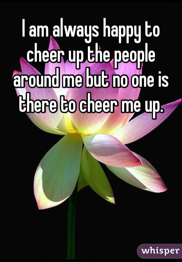 I am always happy to cheer up the people around me but no one is there to cheer me up.