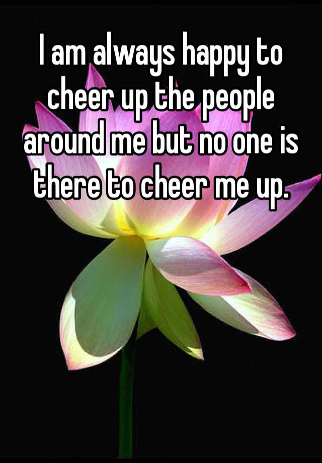 i-am-always-happy-to-cheer-up-the-people-around-me-but-no-one-is-there