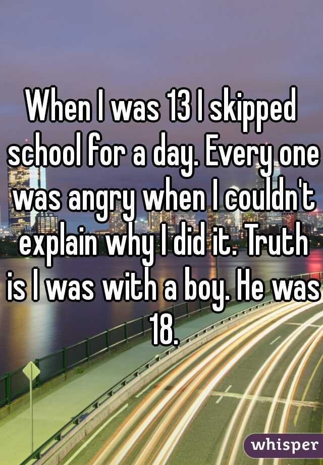 When I was 13 I skipped school for a day. Every one was angry when I couldn't explain why I did it. Truth is I was with a boy. He was 18.
