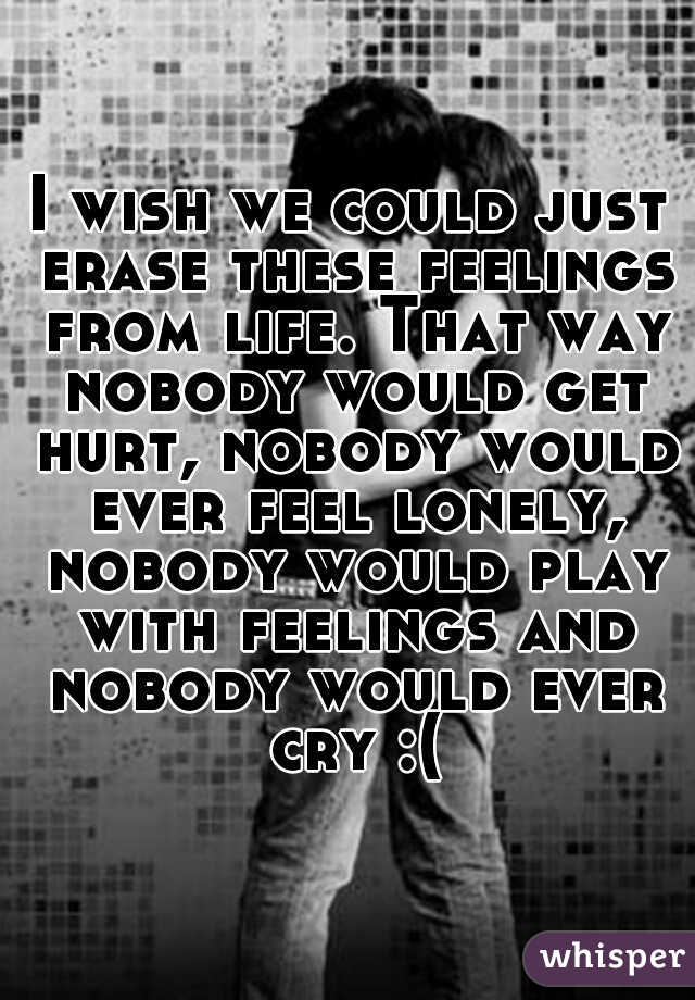 I wish we could just erase these feelings from life. That way nobody would get hurt, nobody would ever feel lonely, nobody would play with feelings and nobody would ever cry :(