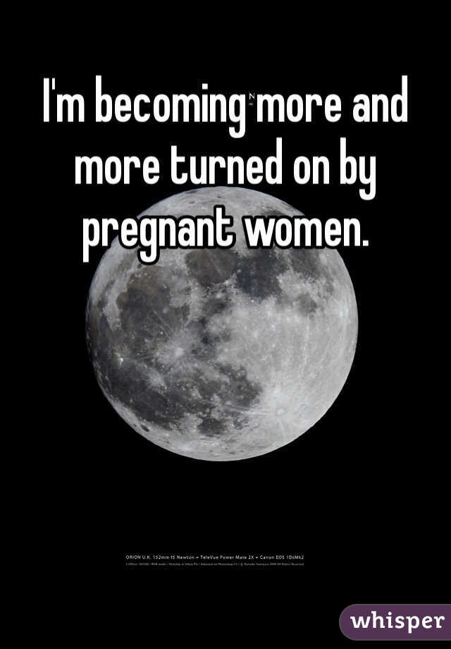 I'm becoming more and more turned on by pregnant women.