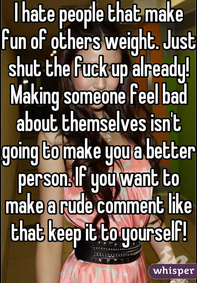 I hate people that make fun of others weight. Just shut the fuck up already! Making someone feel bad about themselves isn't going to make you a better person. If you want to make a rude comment like that keep it to yourself!