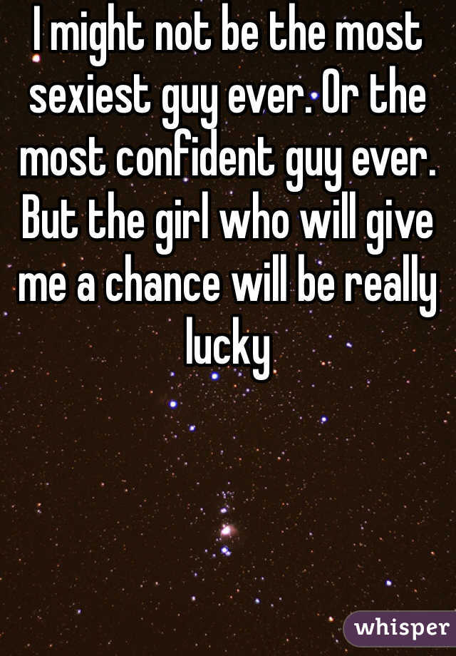 I might not be the most sexiest guy ever. Or the most confident guy ever. But the girl who will give me a chance will be really lucky