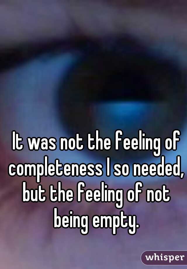  It was not the feeling of completeness I so needed, but the feeling of not being empty.
