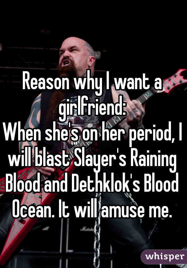 Reason why I want a girlfriend:
When she's on her period, I will blast Slayer's Raining Blood and Dethklok's Blood Ocean. It will amuse me. 