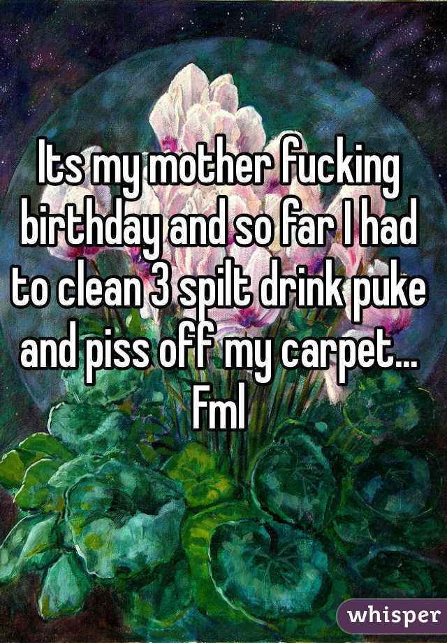 Its my mother fucking birthday and so far I had to clean 3 spilt drink puke and piss off my carpet... Fml